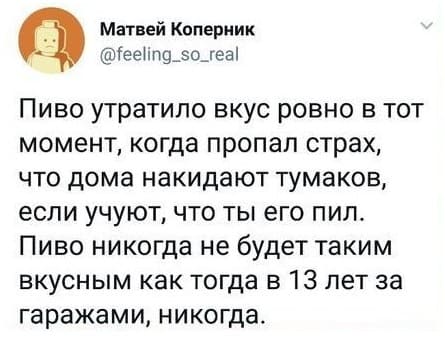 Пиво утратило вкус ровно в тот момент, когда пропал страх, что дома накидают тумаков, если учуют, что ты его пил. Пиво никогда не будет таким вкусным как тогда в 13 лет за гаражами, никогда.