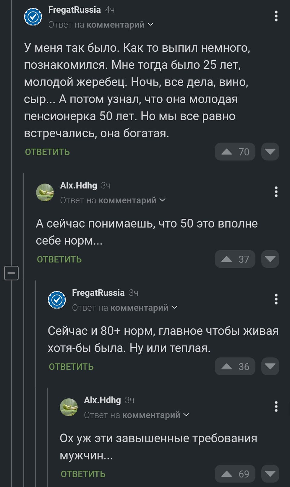 – У меня так было. Как то выпил немного, познакомился. Мне тогда было 25 лет, молодой жеребец. Ночь, все дела, вино, сыр... А потом узнал, что она молодая пенсионерка 50 лет. Но мы все равно встречались, она богатая.
– А сейчас понимаешь, что 50 это вполне себе норм...
– Сейчас и 80+ норм, главное чтобы живая хотя-бы была. Ну или теплая.
– Ох уж эти завышенные требования мужчин...