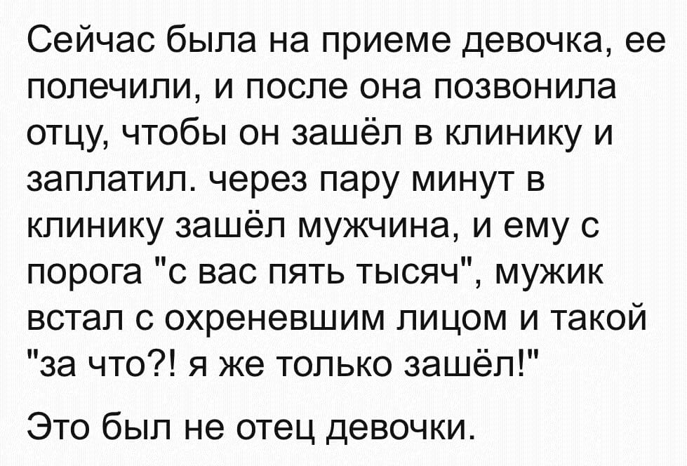 Сейчас была на приеме девочка, ее полечили, и после она позвонила отцу, чтобы он зашёл в клинику и заплатил, через пару минут в клинику зашёл мужчина, и ему с порога «с вас пять тысяч», мужик встал с охреневшим лицом и такой «За что?! Я же только зашёл!»
Это был не отец девочки.
