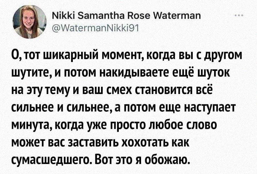 О, тот шикарный момент, когда вы с другом шутите, и потом накидываете ещё шуток на эту тему и ваш смех становится всё сильнее и сильнее, а потом еще наступает минута, когда уже просто любое слово может вас заставить хохотать как сумасшедшего. Вот это я обожаю.