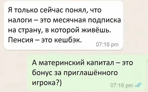 – Я только сейчас понял, что налоги — это месячная подписка на страну, в которой живёшь. Пенсия — это кешбэк.
– А материнский капитал — это бонус за приглашённого игрока?)