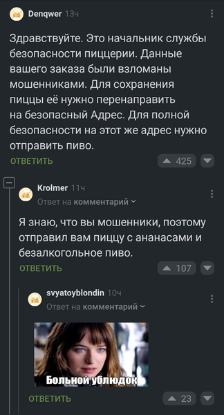 – Здравствуйте. Это начальник службы безопасности пиццерии. Данные вашего заказа были взломаны мошенниками. Для сохранения пиццы её нужно перенаправить на безопасный Адрес. Для полной безопасности на этот же адрес нужно отправить пиво.
– Я знаю, что вы мошенники, поэтому отправил вам пиццу с ананасами и безалкогольное пиво.
– *Больной ублюдок*