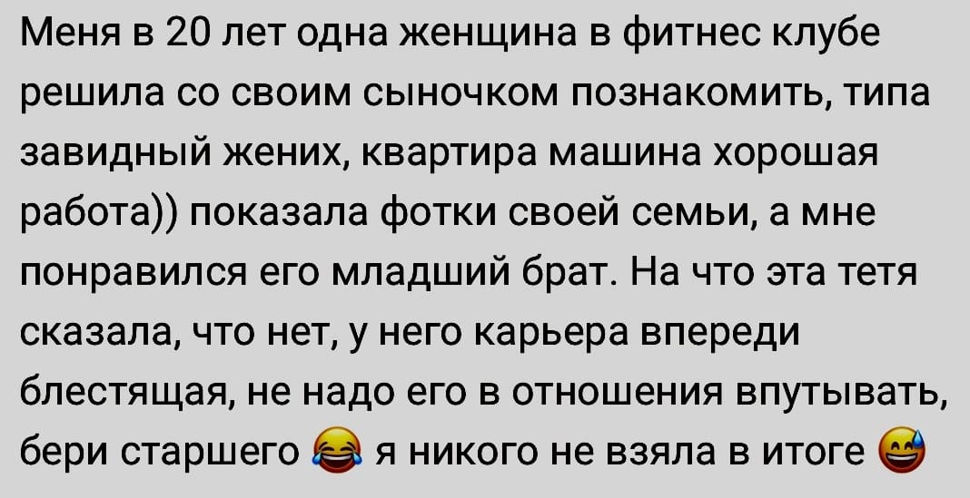 Меня в 20 лет одна женщина в фитнес клубе решила со своим сыночком познакомить, типа завидный жених, квартира машина хорошая работа)) показала фотки своей семьи, а мне понравился его младший брат. На что эта тетя сказала, что нет, у него карьера впереди блестящая, не надо его в отношения впутывать, бери старшего я никого не взяла в итоге.