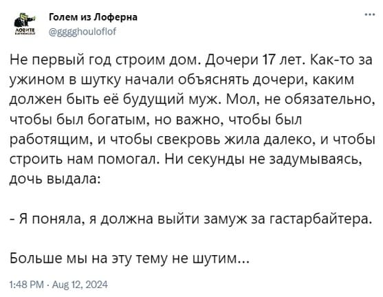 Не первый год строим дом. Дочери 17 лет. Как-то за ужином в шутку начали объяснять дочери, каким должен быть её будущий муж. Мол, не обязательно, чтобы был богатым, но важно, чтобы был работящим, и чтобы свекровь жила далеко, и чтобы строить нам помогал. Ни секунды не задумываясь, дочь выдала:
— Я поняла, я должна выйти замуж за гастарбайтера.
Больше мы на эту тему не шутим...