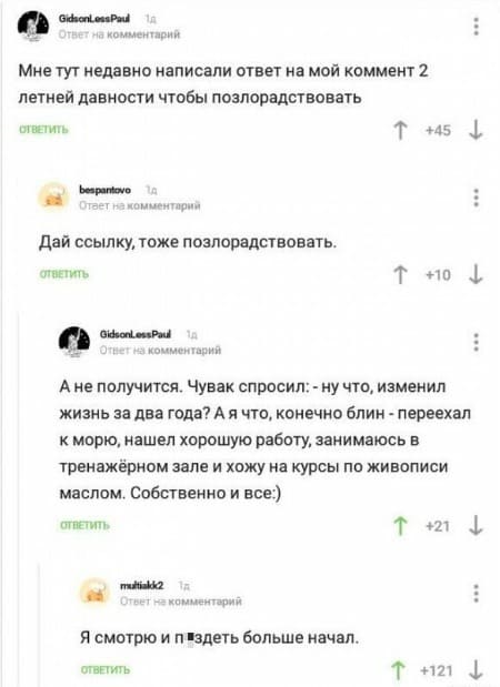 – Мне тут недавно написали ответ на мой коммент 2 летней давности чтобы позлорадствовать.
– Дай ссылку, тоже позлорадствовать.
– А не получится. Чувак спросил: – ну что, изменил жизнь за два года? А я что, конечно блин - переехал к морю, нашел хорошую работу, занимаюсь в тренажёрном зале и хожу на курсы по живописи маслом. Собственно и все.
– Я смотрю и пздеть больше начал.