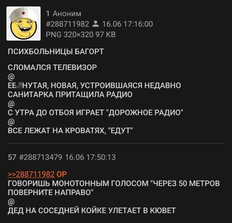 ПСИХБОЛЬНИЦЫ БАГОРТ:
СЛОМАЛСЯ ТЕЛЕВИЗОР
@
ЕБ*НУТАЯ, НОВАЯ, УСТРОИВШАЯСЯ НЕДАВНО САНИТАРКА ПРИТАЩИЛА РАДИО
@
С УТРА ДО ОТБОЯ ИГРАЕТ «ДОРОЖНОЕ РАДИО»
@
ВСЕ ЛЕЖАТ НА КРОВАТЯХ, «ЕДУТ»
@
ГОВОРИШЬ МОНОТОННЫМ ГОЛОСОМ «ЧЕРЕЗ 50 МЕТРОВ ПОВЕРНИТЕ НАПРАВО»
@
ДЕД НА СОСЕДНЕЙ КОЙКЕ УЛЕТАЕТ В КЮВЕТ