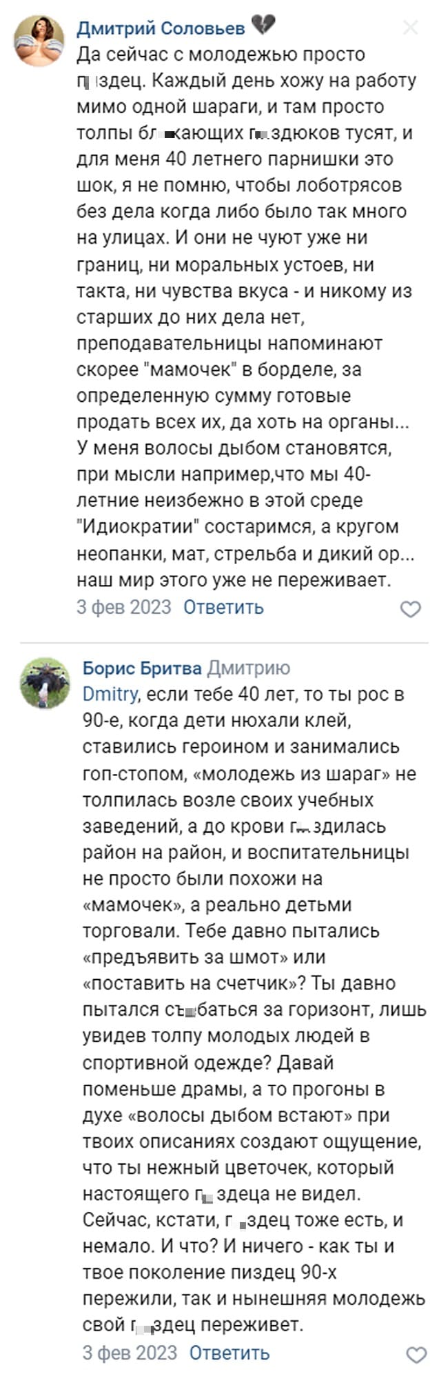 – Да сейчас с молодежью просто п*здец. Каждый день хожу на работу мимо одной шараги, и там просто толпы бл*кающих п*здюков тусят, и для меня 40 летнего парнишки это шок, я не помню, чтобы лоботрясов без дела когда либо было так много на улицах. И они не чуют уже ни границ, ни моральных устоев, ни такта, ни чувства вкуса — и никому из старших до них дела нет, преподавательницы напоминают скорее «мамочек» в борделе, за определённую сумму готовые продать всех их, да хоть на органы... У меня волосы дыбом становятся, при мысли например, что мы 40-летние неизбежно в этой среде «Идиократии» состаримся, а кругом неопанки, мат, стрельба и дикий ор... наш мир этого уже не переживёт.
– Если тебе 40 лет, то ты рос в 90-е, когда дети нюхали клей, ставились героином и занимались гоп-стопом, «молодежь из шараг» не толпилась возле своих учебных заведений, а до крови п*здилась район на район, и воспитательницы не просто были похожи на «мамочек», а реально детьми торговали. Тебе давно пытались «предъявить за шмот» или «поставить на счётчик»? Ты давно пытался съ*баться за горизонт, лишь увидев толпу молодых людей в спортивной одежде? Давай поменьше драмы, а то прогоны в духе «волосы дыбом встают» при твоих описаниях создают ощущение, что ты нежный цветочек, который настоящего п*здеца не видел. Сейчас, кстати, п*здец тоже есть, и немало. И что? И ничего — как ты и твоё поколение п*здец 90-х пережили, так и нынешняя молодёжь свой п*здец переживёт.