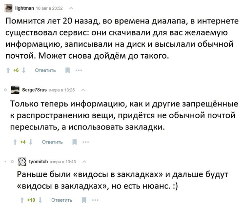 – Помнится лет 20 назад, во времена диалапа, в интернете существовал сервис: они скачивали для вас желаемую информацию, записывали на диск и высылали обычной почтой. Может снова дойдём до такого.
– Только теперь информацию, как и другие запрещенные к распространению вещи, придется не обычной почтой пересылать, а использовать закладки.
– Раньше были «видосы в закладках» и дальше будут «видосы в закладках», но есть нюанс.