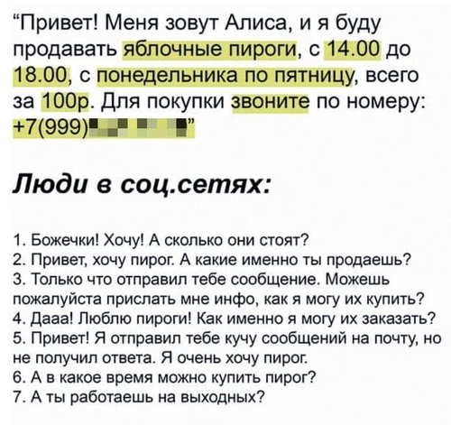 «Привет! Меня зовут Алиса, и я буду продавать яблочные пироги, с 14.00 до 18.00, с понедельника по пятницу, всего за 100р. Для покупки звоните по номеру: +7(999)xxx-xx-xx»
Люди в соц.сетях:
1. Божечки! Хочу! А сколько они стоят?
2. Привет, хочу пирог. А какие именно ты продаешь?
3. Только что отправил тебе сообщение. Можешь пожалуйста прислать мне инфо, как я могу их купить?
4. Дааа! Люблю пироги! Как именно я могу их заказать?
5. Привет! Я отправил тебе кучу сообщений на почту, но не получил ответа. Я очень хочу пирог.
6. А в какое время можно купить пирог?
7. А ты работаешь на выходных?