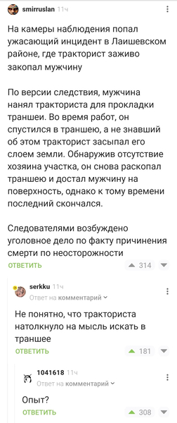 – На камеры наблюдения попал ужасающий инцидент в Лаишевском районе, где тракторист заживо закопал мужчину. По версии следствия, мужчина нанял тракториста для прокладки траншеи. Во время работ, он спустился в траншею, а не знавший об этом тракторист засыпал его слоем земли. Обнаружив отсутствие хозяина участка, он снова раскопал траншею и достал мужчину на поверхность, однако к тому времени последний скончался. Следователями возбуждено уголовное дело по факту причинения смерти по неосторожности.
– Не понятно, что тракториста натолкнуло на мысль искать в траншее.
– Опыт?