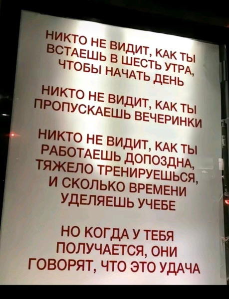 Никто не видит, как ты встаёшь в шесть утра, чтобы начать день.
Никто не видит, как ты пропускаешь вечеринки.
Никто не видит, как ты работаешь допоздна, тяжело тренируешься, и сколько времени уделяешь учёбе.
Но когда у тебя получается, они говорят, что это удача.