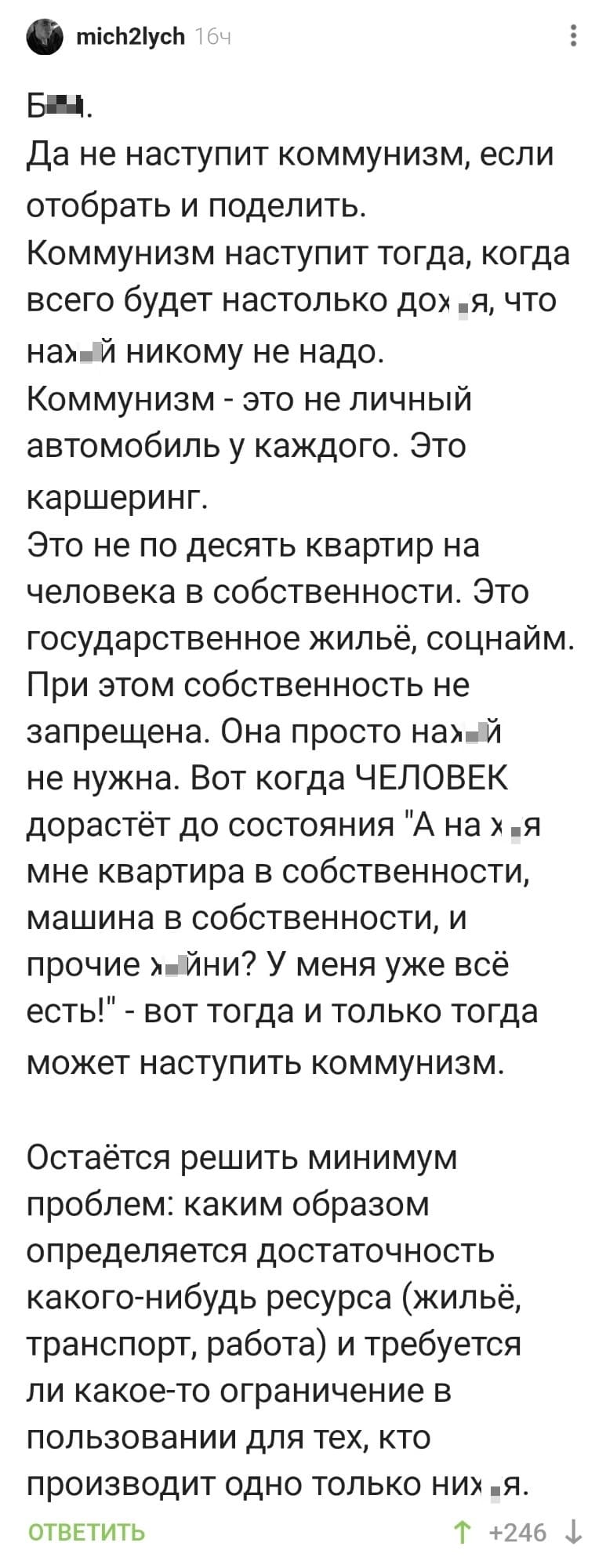 Бл*.
Да не наступит коммунизм, если отобрать и поделить.
Коммунизм наступит тогда, когда всего будет настолько дох*я, что нах*й никому не надо.
Коммунизм - это не личный автомобиль у каждого. Это каршеринг.
Это не по десять квартир на человека в собственности. Это государственное жильё, соцнайм. При этом собственность не запрещена. Она просто нах*й не нужна. Вот когда ЧЕЛОВЕК дорастёт до состояния «А на х*я мне квартира в собственности, машина в собственности, и прочие х*йни? У меня уже всё есть!» - вот тогда и только тогда может наступить коммунизм.
Остаётся решить минимум проблем: каким образом определяется достаточность какого-нибудь ресурса (жильё, транспорт, работа) и требуется ли какое-то ограничение в пользовании для тех, кто производит одно только них*я.