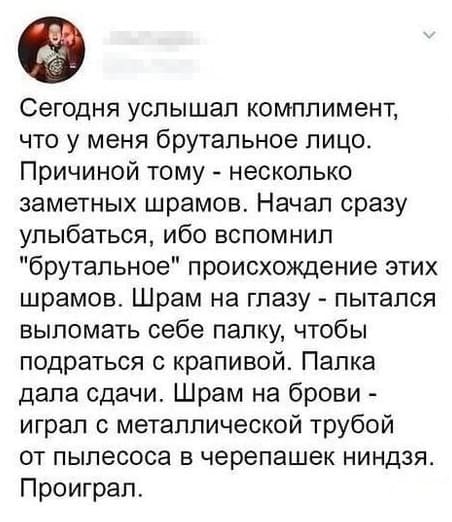 Сегодня услышал комплимент, что у меня брутальное лицо. Причиной тому — несколько заметных шрамов. Начал сразу улыбаться, ибо вспомнил «брутальное» происхождение этих шрамов. Шрам на глазу — пытался выломать себе палку, чтобы подраться с крапивой. Палка дала сдачи. Шрам на брови — играл с металлической трубой от пылесоса в черепашек ниндзя. Проиграл.