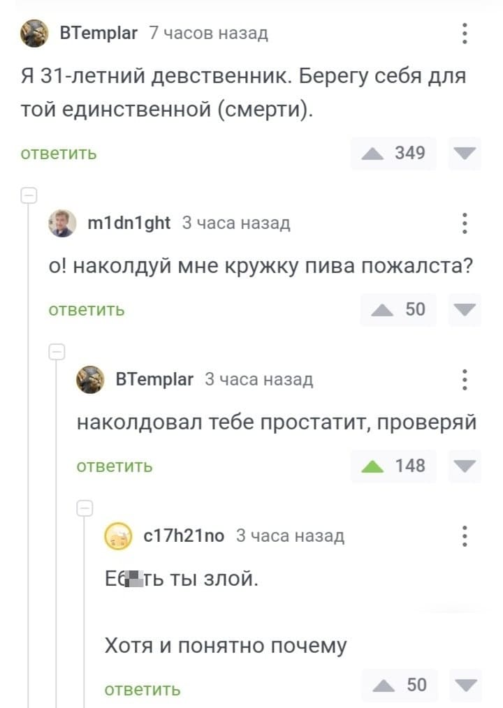 – Я 31-летний девственник. Берегу себя для той единственной (смерти).
– О! Наколдуй мне кружку пива пожалста?
– Наколдовал тебе простатит, проверяй.
– Е6*ть ты злой. Хотя и понятно почему.