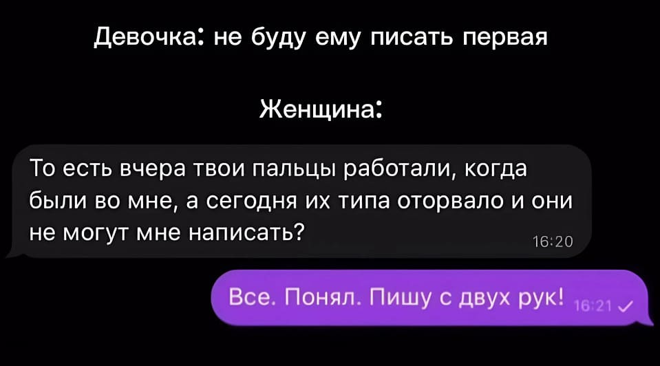 Девочка: Не буду ему писать первая.
Женщина:
– То есть вчера твои пальцы работали, когда были во мне, а сегодня их типа оторвало и они не могут мне написать?
– Всё. Понял. Пишу с двух рук!