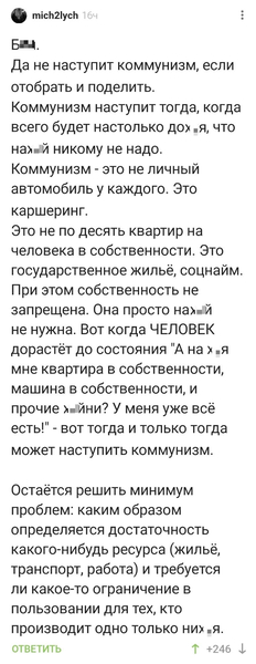 Бл*.
Да не наступит коммунизм, если отобрать и поделить.
Коммунизм наступит тогда, когда всего будет настолько дох*я, что нах*й никому не надо.
Коммунизм - это не личный автомобиль у каждого. Это каршеринг.
Это не по десять квартир на человека в собственности. Это государственное жильё, соцнайм. При этом собственность не запрещена. Она просто нах*й не нужна. Вот когда ЧЕЛОВЕК дорастёт до состояния «А на х*я мне квартира в собственности, машина в собственности, и прочие х*йни? У меня уже всё есть!» - вот тогда и только тогда может наступить коммунизм.
Остаётся решить минимум проблем: каким образом определяется достаточность какого-нибудь ресурса (жильё, транспорт, работа) и требуется ли какое-то ограничение в пользовании для тех, кто производит одно только них*я.