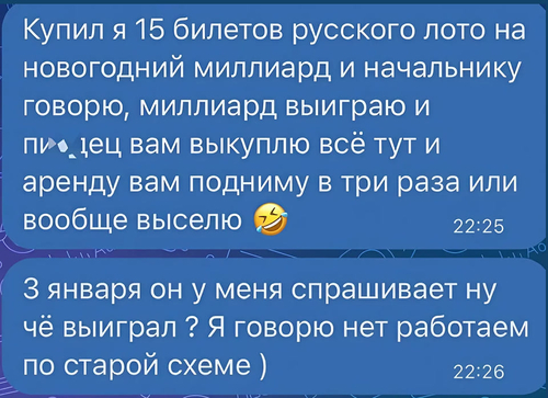 Купил я 15 билетов русского лото на новогодний миллиард и начальнику говорю, миллиард выиграю и пн*дец вам выкуплю всё тут и аренду вам подниму в три раза или вообще выселю.
3 января он у меня спрашивает ну чё выиграл ? Я говорю нет работаем по старой схеме)