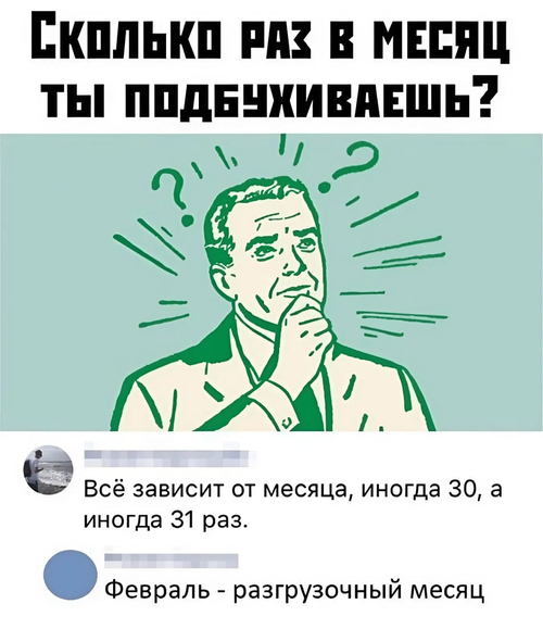 – СКОЛЬКО РАЗ В МЕСЯЦ ТЫ ПОДБУХИВАЕШЬ?
– Всё зависит от месяца, иногда 30, а иногда 31 раз.
– Февраль — разгрузочный месяц.