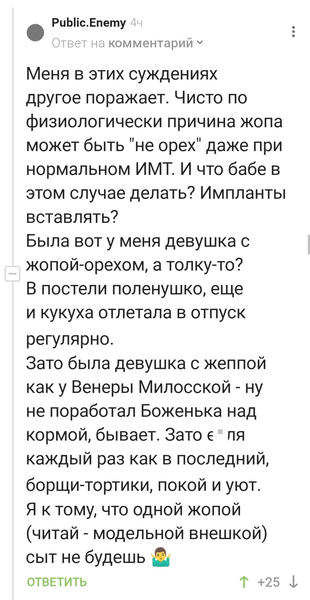 Меня в этих суждениях другое поражает. Чисто по физиологически причина жопа может быть «не орех» даже при нормальном ИМТ. И что бабе в этом случае делать? Импланты вставлять?
Была вот у меня девушка с жопой-орехом, а толку-то? В постели поленушко, ещё и кукуха отлетала в отпуск регулярно.
Зато была девушка с жеппой как у Венеры Милосской – ну не поработал Боженька над кормой, бывает. Зато е*ля каждый раз как в последний, борщи-тортики, покой и уют. Я к тому, что одной жопой (читай – модельной внешкой) сыт не будешь.