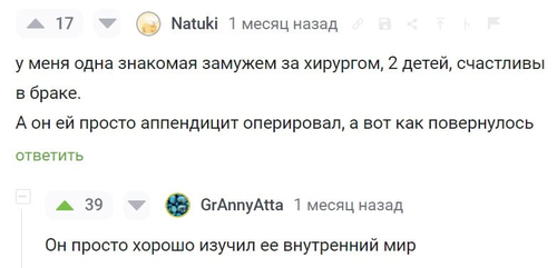 – У меня одна знакомая замужем за хирургом, 2 детей, счастливы в браке. А он ей просто аппендицит оперировал, а вот как повернулось.
– Он просто хорошо изучил её внутренний мир.