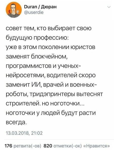 Совет тем, кто выбирает свою будущую профессию: уже в этом поколении юристов заменят блокчейном, программистов и ученых-нейросетями, водителей скоро заменит ИИ, врачей и военных-роботы, тридэпринтеры вытеснят строителей, но ноготочки... ноготочки у людей будут расти всегда.