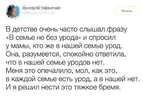 В детстве очень часто слышал фразу «В семье не без урода» и спросил у мамы, кто же в нашей семье урод. Она, разумеется, спокойно ответила, что в нашей семье уродов нет. Меня это опечалило, мол, как это, в каждой семье есть урод, а в нашей нет. И я решил нести это тяжкое бремя.