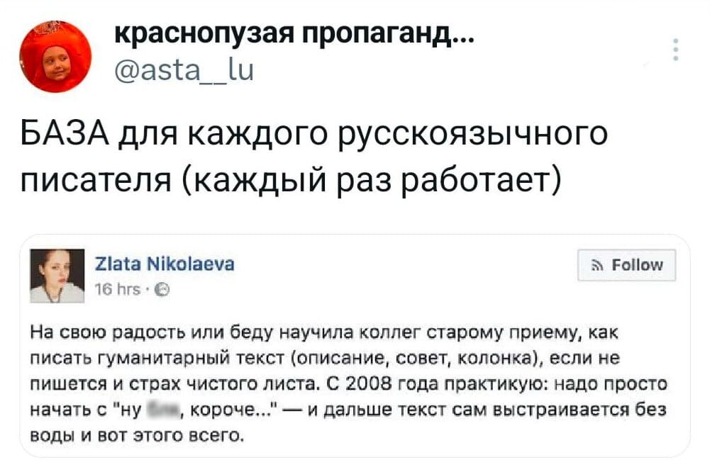 БАЗА для каждого русскоязычного писателя (каждый раз работает):
– На свою радость или беду научила коллег старому приёму, как писать гуманитарный текст (описание, совет, колонка), если не пишется и страх чистого листа. С 2008 года практикую: надо просто начать с «ну бл*, короче...» — и дальше текст сам выстраивается без воды и вот этого всего.