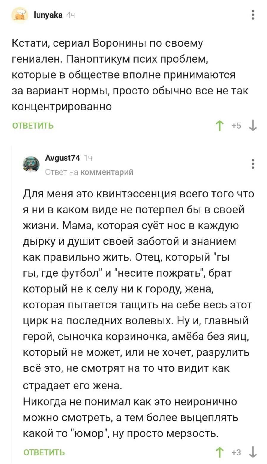 – Кстати, сериал Воронины по своему гениален. Паноптикум псих проблем, которые в обществе вполне принимаются за вариант нормы, просто обычно все не так концентрированно.
– Для меня это квинтэссенция всего того что я ни в каком виде не потерпел бы в своей жизни. Мама, которая суёт нос в каждую дырку и душит своей заботой и знанием как правильно жить. Отец, который Ты гы, где футбол и несите пожрать, брат который не к селу ни к городу, жена, которая пытается тащить на себе весь этот цирк на последних волевых. Ну и, главный герой, сыночка корзиночка, амёба без яиц, который не может, или не хочет, разрулить всё это, не смотрят на то что видит как страдает его жена. Никогда не понимал как это неиронично можно смотреть, а тем более выцеплять какой то юмор, ну просто мерзость.
