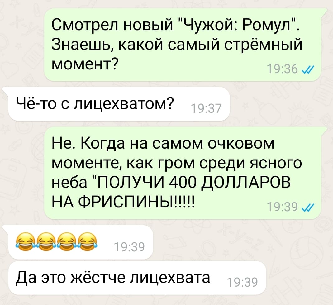 – Смотрел новый «Чужой: Ромул». Знаешь, какой самый стрёмный момент?
– Чё-то с лицехватом?
– Не. Когда на самом очковом моменте, как гром среди ясного неба «ПОЛУЧИ 400 ДОЛЛАРОВ НА ФРИСПИНЫ!!!!!»
– Да, это жёстче лицехвата!