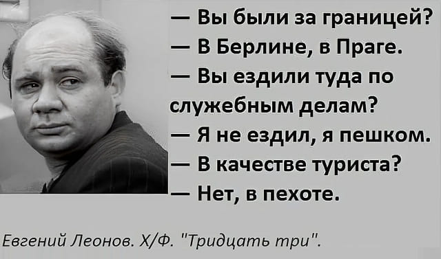 – Вы были за границей?
– В Берлине, в Праге.
– Вы ездили туда по служебным делам?
– Я не ездил, я пешком.
– В качестве туриста?
– Нет, в пехоте.
Евгений Леонов. Х/Ф. «Тридцать три».