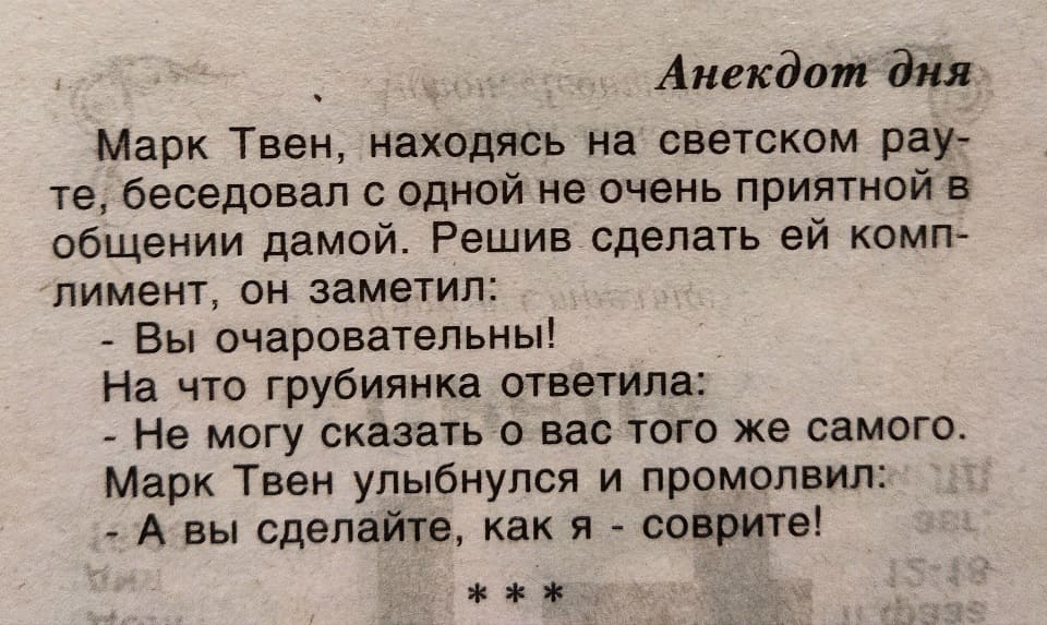 Марк Твен, находясь на светском рауте, беседовал с одной не очень приятной в общении дамой. Решив сделать ей комплимент, он заметил:
– Вы очаровательны!
На что грубиянка ответила:
– Не могу сказать о вас того же самого.
Марк Твен улыбнулся и промолвил:
– А вы сделайте, как я – соврите!