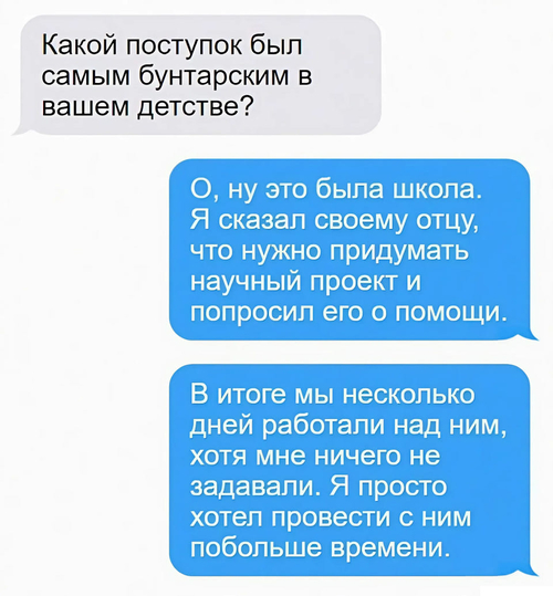 – Какой поступок был самым бунтарским в вашем детстве?
– О, ну это была школа. Я сказал своему отцу, что нужно придумать научный проект и попросил его о помощи. В итоге мы несколько дней работали над ним, хотя мне ничего не задавали. Я просто хотел провести с ним побольше времени.