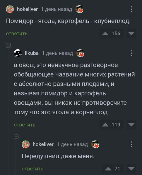 – Помидор — ягода, картофель — клубнеплод.
– А овощ это ненаучное разговорное обобщающее название многих растений с абсолютно разными плодами, и называя помидор и картофель овощами, вы никак не противоречите тому что это ягода и корнеплод.
– Передушнил даже меня.