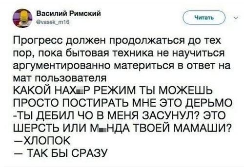 Прогресс должен продолжаться до тех пор, пока бытовая техника не научиться аргументированно материться в ответ на мат пользователя:
– КАКОЙ НАХ*Р РЕЖИМ ТЫ МОЖЕШЬ! ПРОСТО ПОСТИРАТЬ МНЕ ЭТО ДЕРЬМО!
– ТЫ ДЕБИЛ ЧО В МЕНЯ ЗАСУНУЛ? ЭТО ШЕРСТЬ ИЛИ М*НДА ТВОЕЙ МАМАШИ?
– ХЛОПОК.
– ТАК БЫ СРАЗУ.