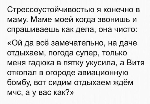 Стрессоустойчивостью я конечно в маму. Маме моей когда звонишь и спрашиваешь как дела, она чисто: «Ой да всё замечательно, на даче отдыхаем, погода супер, только меня гадюка в пятку укусила, а Витя откопал в огороде авиационную бомбу, вот сидим отдыхаем ждём МЧС, а у вас как?».