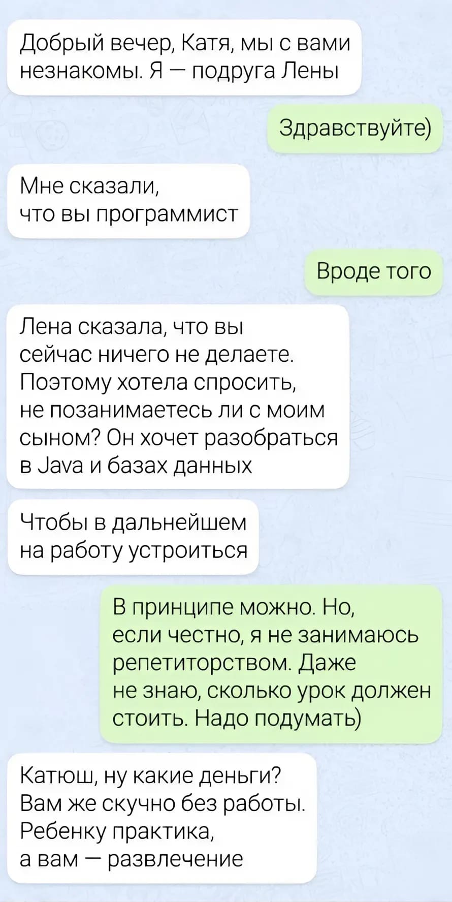 – Добрый вечер, Катя, мы с вами незнакомы. Я — подруга Лены.
– Здравствуйте)
– Мне сказали, что вы программист.
– Вроде того.
– Лена сказала, что вы сейчас ничего не делаете. Поэтому хотела спросить, не позанимаетесь ли с моим сыном? Он хочет разобраться в Java и базах данных. Чтобы в дальнейшем на работу устроиться.
– В принципе можно. Но, если честно, я не занимаюсь репетиторством. Даже не знаю, сколько урок должен стоить. Надо подумать)
– Катюш, ну какие деньги? Вам же скучно без работы. Ребёнку практика, а вам — развлечение.