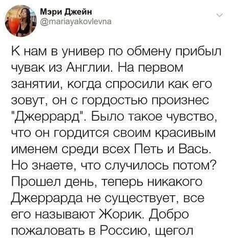 К нам в универ по обмену прибыл чувак из Англии. На первом занятии, когда спросили как его зовут, он с гордостью произнёс «Джеррард». Было такое чувство, что он гордится своим красивым именем среди всех Петь и Вась. Но знаете, что случилось потом? Прошел день, теперь никакого Джеррарда не существует, все его называют Жорик. Добро пожаловать в Россию, щегол