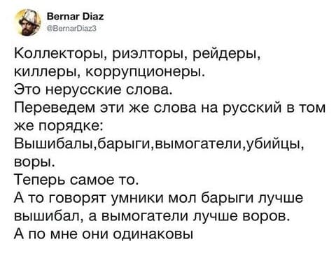 Коллекторы, риэлторы, рейдеры, киллеры, коррупционеры.
Это нерусские слова.
Переведем эти же слова на русский в том же порядке:
Вышибалы, барыги, вымогатели, убийцы, воры.
Теперь самое то.
А то говорят умники мол барыги лучше вышибал, а вымогатели лучше воров.
А по мне они одинаковы.