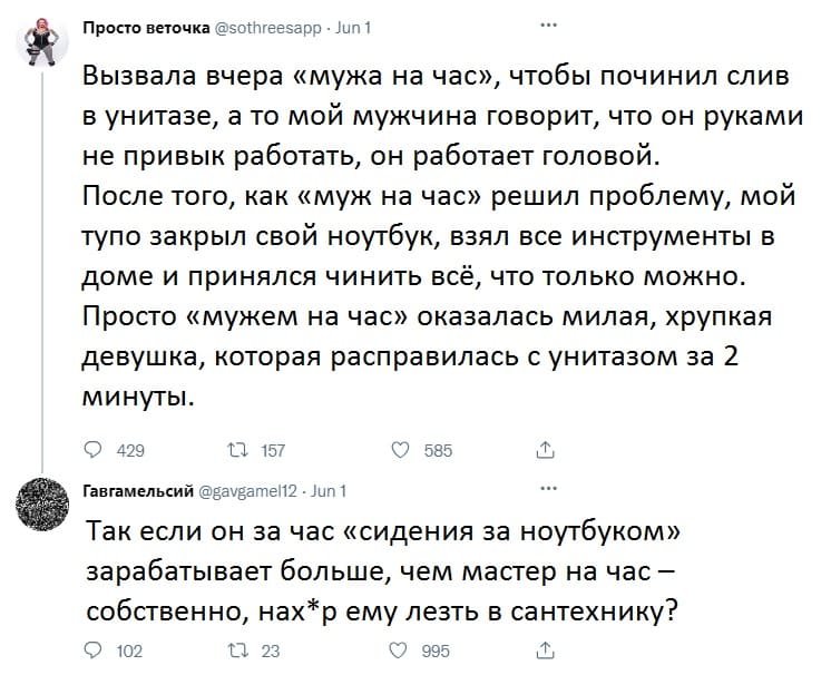 – Вызвала вчера «мужа на час», чтобы починил слив в унитазе, а то мой мужчина говорит, что он руками не привык работать, он работает головой. После того, как «муж на час» решил проблему, мой тупо закрыл свой ноутбук, взял все инструменты в доме и принялся чинить всё, что только можно. Просто «мужем на час» оказалась милая, хрупкая девушка, которая расправилась с унитазом за 2 минуты.
– Так если он за час «сидения за ноутбуком» зарабатывает больше, чем мастер на час — собственно, нах*р ему лезть в сантехнику?