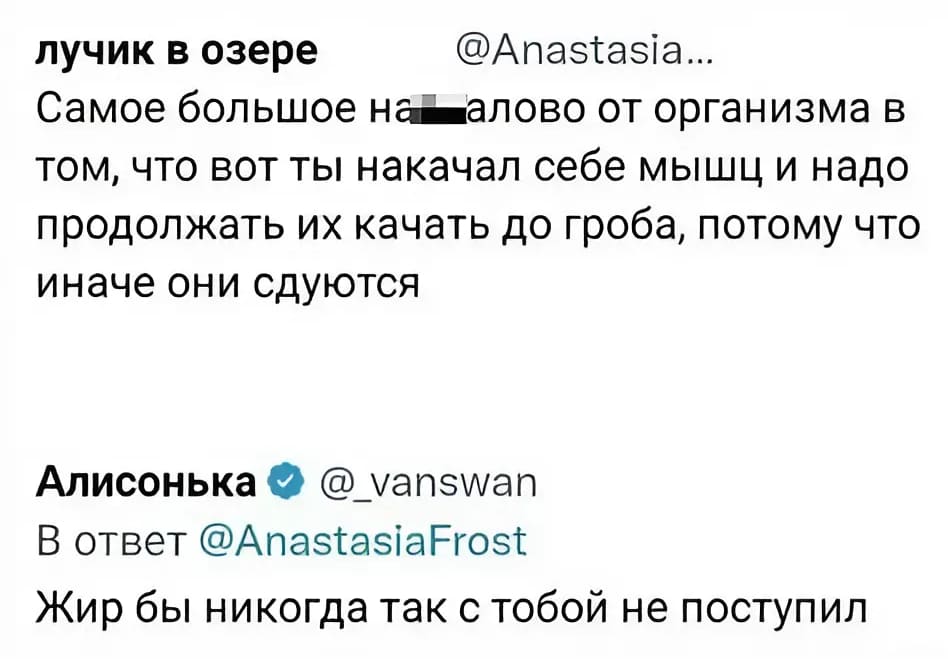 – Самое большое наойалово от организма в том, что вот ты накачал себе мышц и надо продолжать их качать до гроба, потому что иначе они сдуются.
– Жир бы никогда так с тобой не поступил.