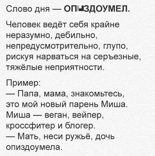 Слово дня — ОП*ЗДОУМЕЛ.
Человек ведёт себя крайне неразумно, дебильно, непредусмотрительно, глупо, рискуя нарваться на серьезные, тяжёлые неприятности.
Пример:
— Папа, мама, знакомьтесь, это мой новый парень Миша. Миша — веган, вейпер, кроссфитер и блогер.
— Мать, неси ружьё, дочь оп*здоумела.