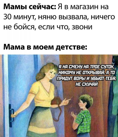 Мамы сейчас: Я в магазин на 30 минут, няню вызвала, ничего не бойся, если что, звони.
Мама в моём детстве: Я на смену на трое суток, никому не открывай, а то придут воры и убьют тебя, не скучай.