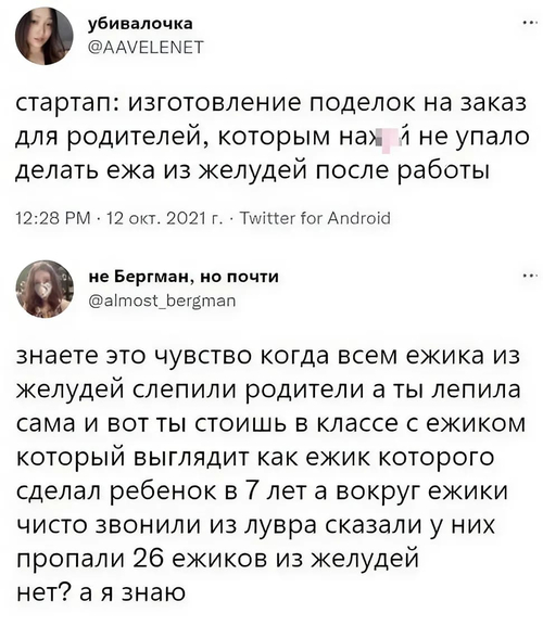 – Стартап: изготовление поделок на заказ для родителей, которым нахй не упало делать ежа из желудей после работы.
– Знаете это чувство, когда всем ежика из желудей слепили родители, а ты лепила сама и вот ты стоишь в классе с ежиком, который выглядит, как ежик, которого сделал ребёнок в 7 лет, а вокруг ежики чисто звонили из лувра сказали у них пропали 26 ежиков из желудей нет? А я знаю.