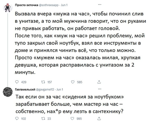 – Вызвала вчера «мужа на час», чтобы починил слив в унитазе, а то мой мужчина говорит, что он руками не привык работать, он работает головой. После того, как «муж на час» решил проблему, мой тупо закрыл свой ноутбук, взял все инструменты в доме и принялся чинить всё, что только можно. Просто «мужем на час» оказалась милая, хрупкая девушка, которая расправилась с унитазом за 2 минуты.
– Так если он за час «сидения за ноутбуком» зарабатывает больше, чем мастер на час — собственно, нах*р ему лезть в сантехнику?