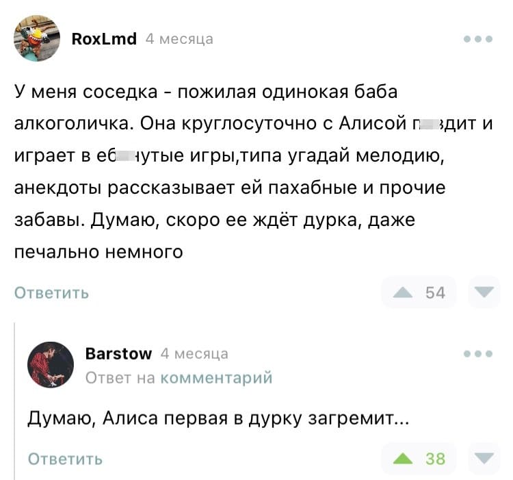 – У меня соседка - пожилая одинокая баба алкоголичка. Она круглосуточно с Алисой п*здит и играет в еб*нутые игры,типа угадай мелодию, анекдоты рассказывает ей пахабные и прочие забавы. Думаю, скоро ее ждёт дурка, даже печально немного.
– Думаю, Алиса первая в дурку загремит...