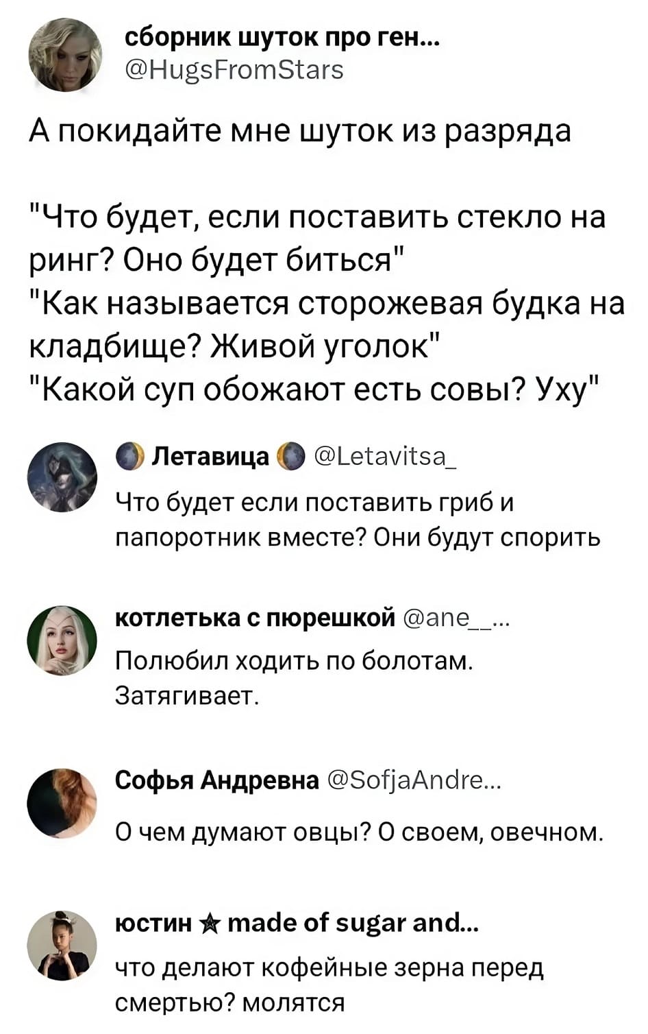 А покидайте мне шуток из разряда: «Что будет, если поставить стекло на ринг? Оно будет биться.», «Как называется сторожевая будка на кладбище? Живой уголок.», «Какой суп обожают есть совы? Уху.»
– Что будет если поставить гриб и папоротник вместе? Они будут спорить.
– Полюбил ходить по болотам. Затягивает.
– О чём думают овцы? О своём, овечном.
– Что делают кофейные зёрна перед смертью? Молятся.