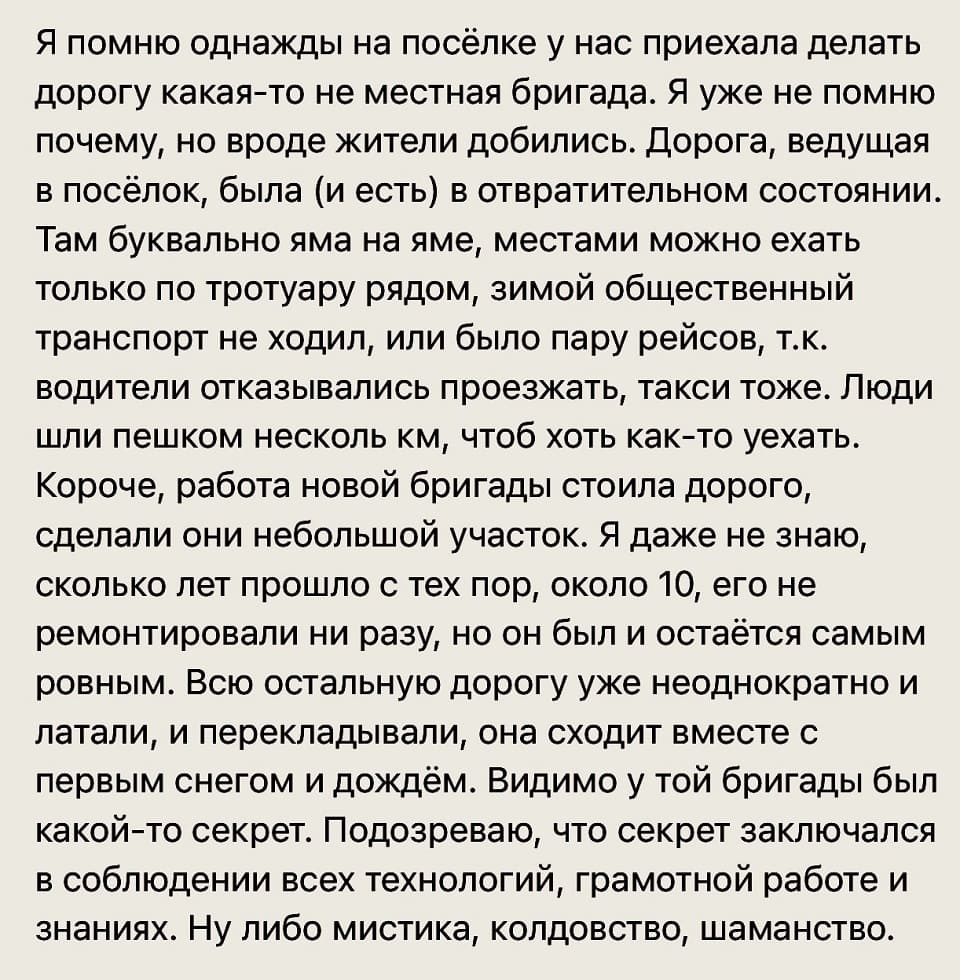 Я помню однажды на посёлке у нас приехала делать дорогу какая-то не местная бригада. Я уже не помню почему, но вроде жители добились. Дорога, ведущая в посёлок, была (и есть) в отвратительном состоянии. Там буквально яма на яме, местами можно ехать только по тротуару рядом, зимой общественный транспорт не ходил, или было пару рейсов, т.к. водители отказывались проезжать, такси тоже. Люди шли пешком несколько км, чтоб хоть как-то уехать. Короче, работа новой бригады стоила дорого, сделали они небольшой участок. Я даже не знаю, сколько лет прошло с тех пор, около 10, его не ремонтировали ни разу, но он был и остаётся самым ровным. Всю остальную дорогу уже неоднократно и латали, и перекладывали, она сходит вместе с первым снегом и дождём. Видимо у той бригады был какой-то секрет. Подозреваю, что секрет заключался в соблюдении всех технологий, грамотной работе и знаниях. Ну либо мистика, колдовство, шаманство.