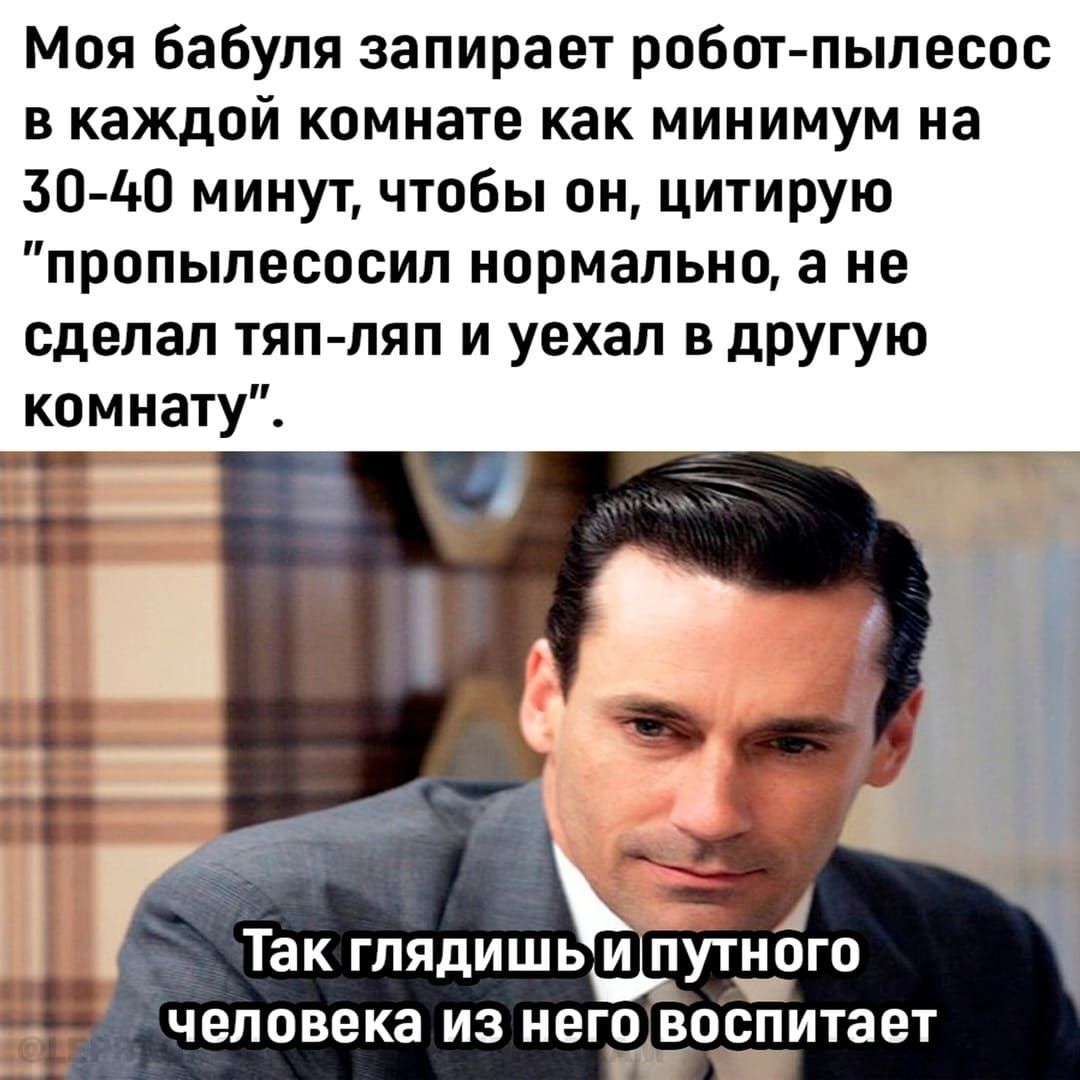 Моя бабуля запирает робот-пылесос в каждой комнате как минимум на 30-40 минут, чтобы он, цитирую «пропылесосил нормально, а не сделал тяп-ляп и уехал в другую комнату».
*Так глядишь и путного человека из него воспитает*