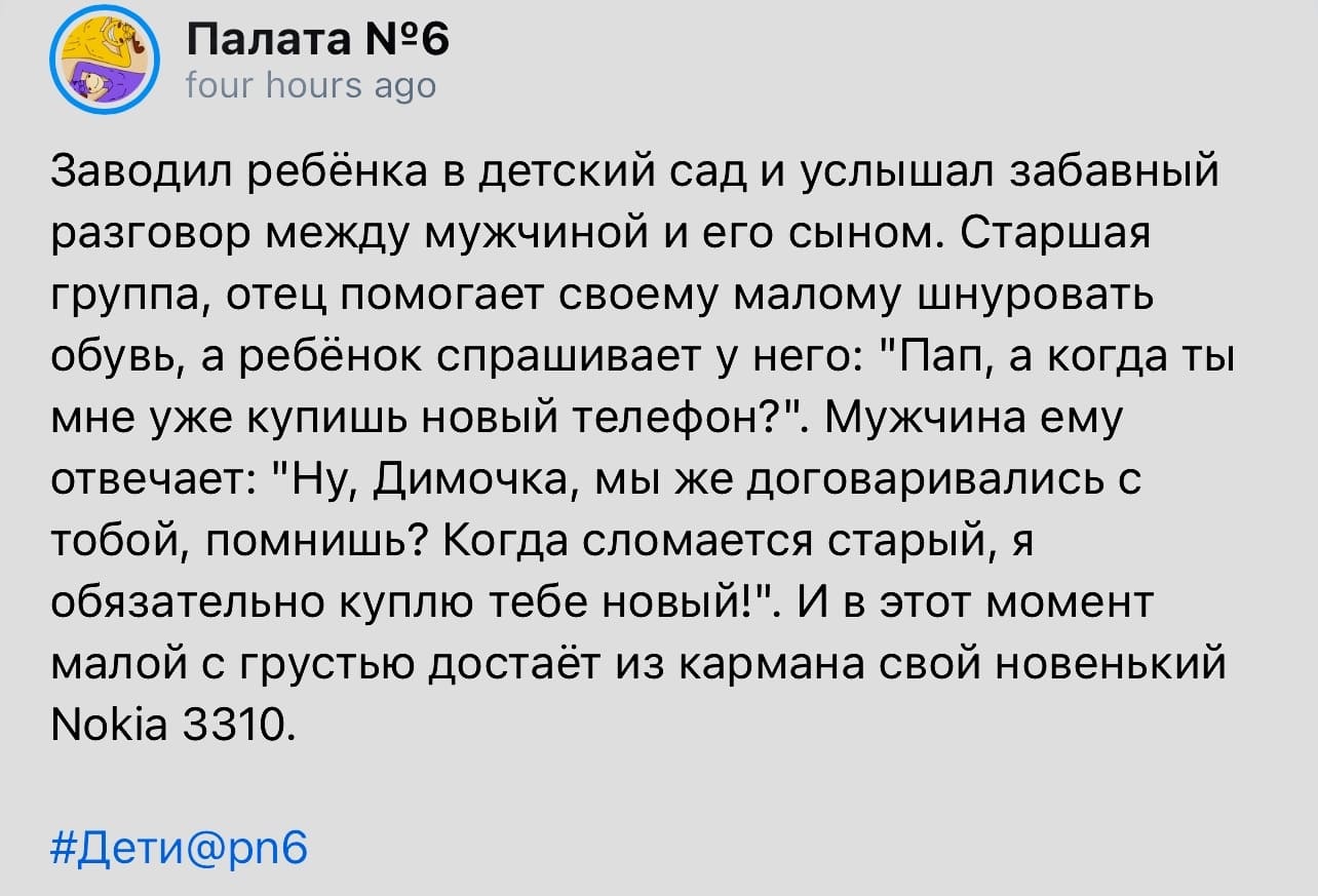 Заводил ребёнка в детский сад и услышал забавный разговор между мужчиной и его сыном. Старшая группа, отец помогает своему малому шнуровать обувь, а ребёнок спрашивает у него: «Пап, а когда ты мне уже купишь новый телефон?». Мужчина ему отвечает: «Ну, Димочка, мы же договаривались с тобой, помнишь? Когда сломается старый, я обязательно куплю тебе новый!». И в этот момент малой с грустью достаёт из кармана свой новенький Nokia 3310.