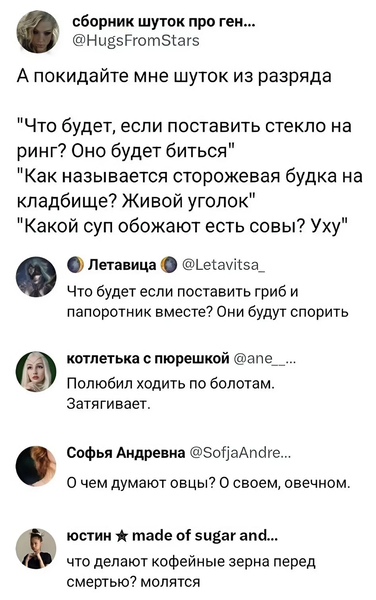 А покидайте мне шуток из разряда: «Что будет, если поставить стекло на ринг? Оно будет биться.», «Как называется сторожевая будка на кладбище? Живой уголок.», «Какой суп обожают есть совы? Уху.»
– Что будет если поставить гриб и папоротник вместе? Они будут спорить.
– Полюбил ходить по болотам. Затягивает.
– О чём думают овцы? О своём, овечном.
– Что делают кофейные зёрна перед смертью? Молятся.